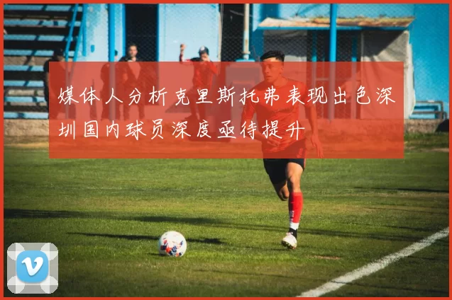 媒体人分析克里斯托弗表现出色深圳国内球员深度亟待提升