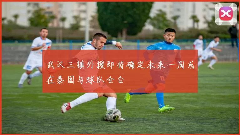 武汉三镇外援即将确定未来一周或在泰国与球队会合