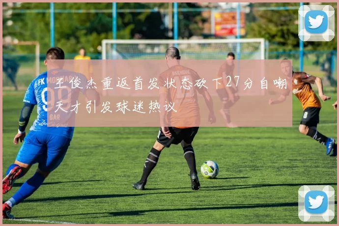 王俊杰重返首发状态砍下27分自嘲天才引发球迷热议
