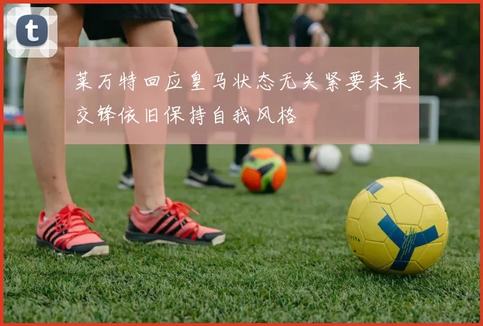 莱万特回应皇马状态无关紧要未来交锋依旧保持自我风格