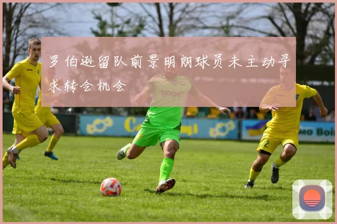 罗伯逊留队前景明朗球员未主动寻求转会机会