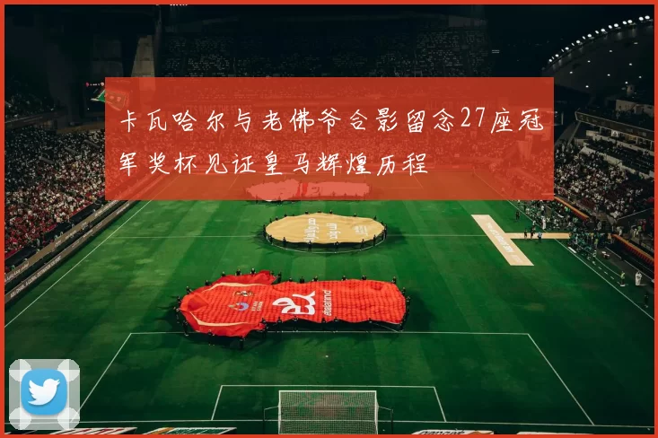 卡瓦哈尔与老佛爷合影留念27座冠军奖杯见证皇马辉煌历程
