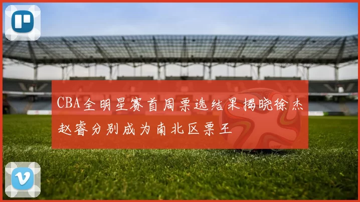 CBA全明星赛首周票选结果揭晓徐杰赵睿分别成为南北区票王